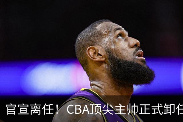 官宣离任！CBA顶尖主帅正式卸任，或将加盟广东宏远，有望接替杜锋