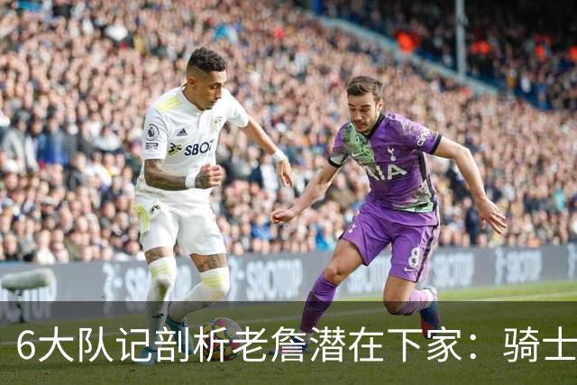 6大队记剖析老詹潜在下家：骑士勇士可能性最大 助狼夺冠可成GOAT